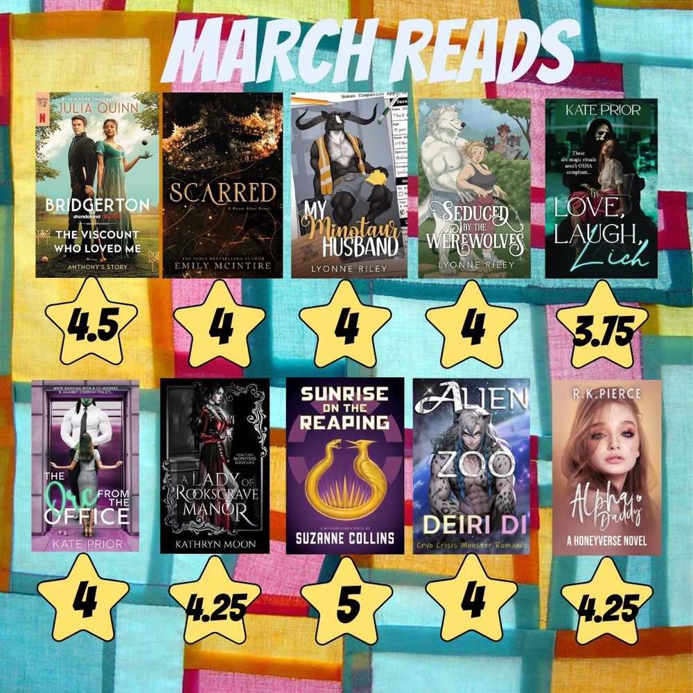 March Reads:
The Viscount Who Loved Me - Julia Quinn 4.5⭐️
Scared - Emily McIntire 4 ⭐️
My Minotaur Husband - Lyonne Riley  4 ⭐️
Seduced by the Werewolves - Lyonne Riley  4 ⭐️
Love, Laugh, Lich - Kate Prior  3.75 ⭐️
The Orc from the Office - Kate Prior  4 ⭐️
Sunrise on the Reaping - Suzanne Collins  5 ⭐️
Alien Zoo - Deiri Di  4 ⭐️
Alpha Daddy - R.K. Pierce  4 ⭐️
