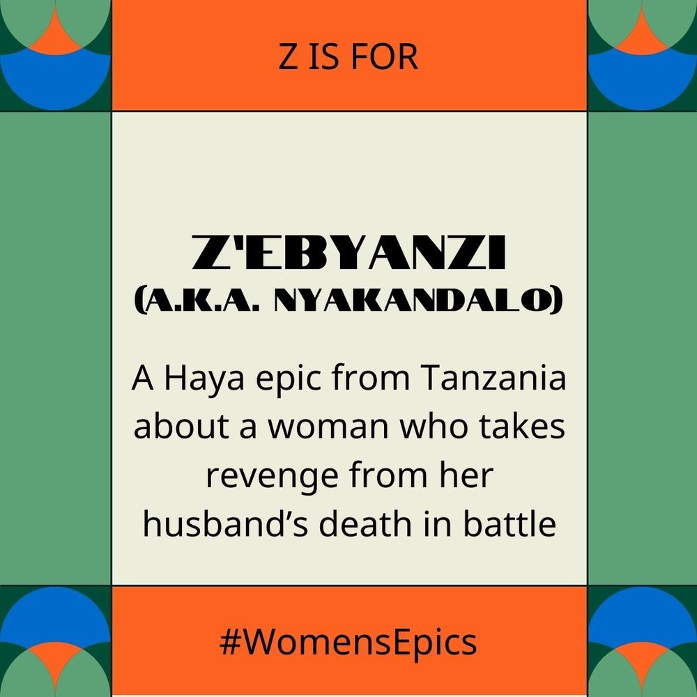 A green, orange and blue geometric frame with text: "Z is for Z'Ebyanzi (a.k.a. Nyakandalo): A Haya epic from Tanzania about a woman who takes revenge for her husband's death in battle. #WomensEpics "