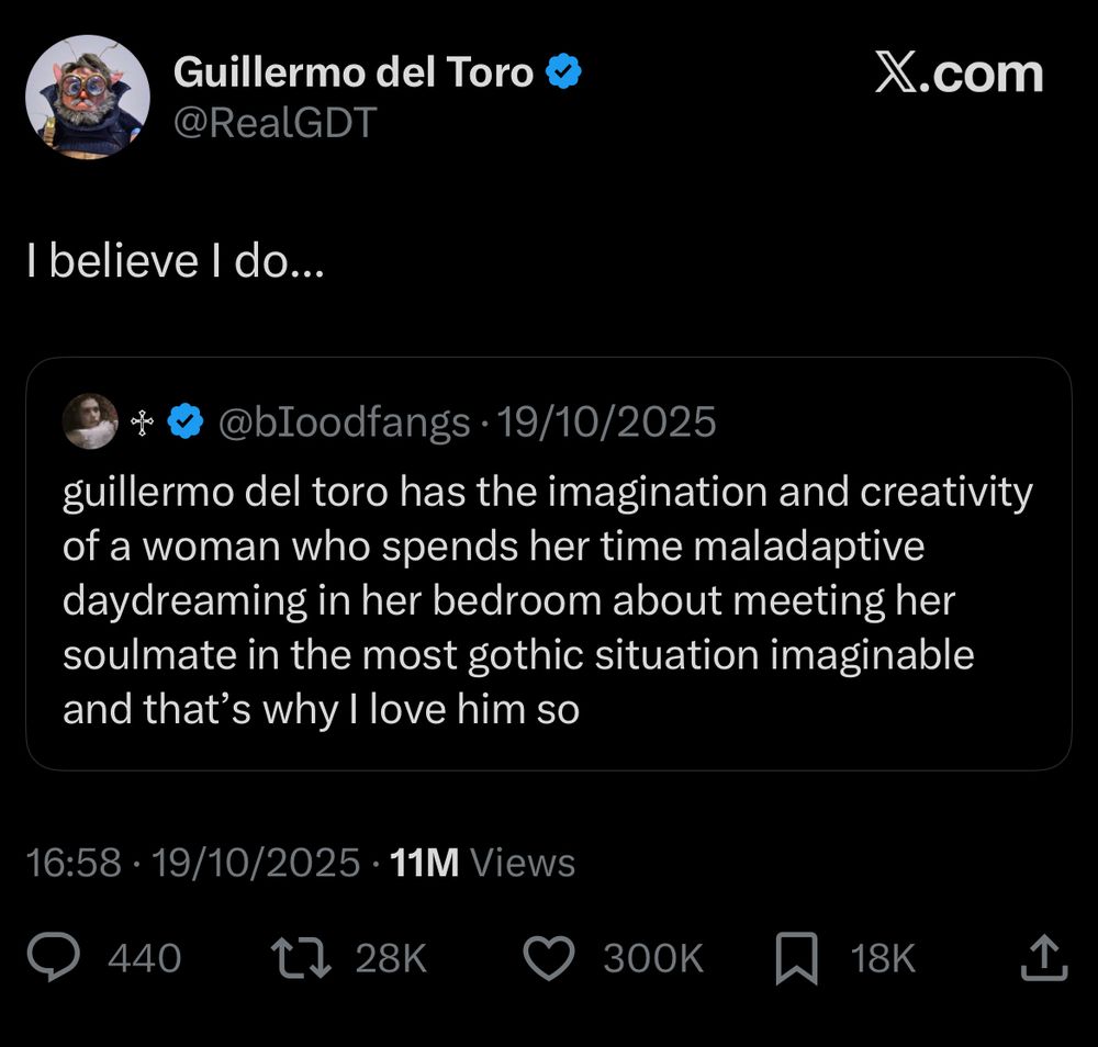 screenshot of tweet from guillermo del toro

i believe i do….

(quote posting the below)

guillermo del toro has the imagination and creativity of a woman who spends her time maladaptive daydreaming in her bedroom about meeting her soulmate in the most gothic situation imaginable and that's why I love him so