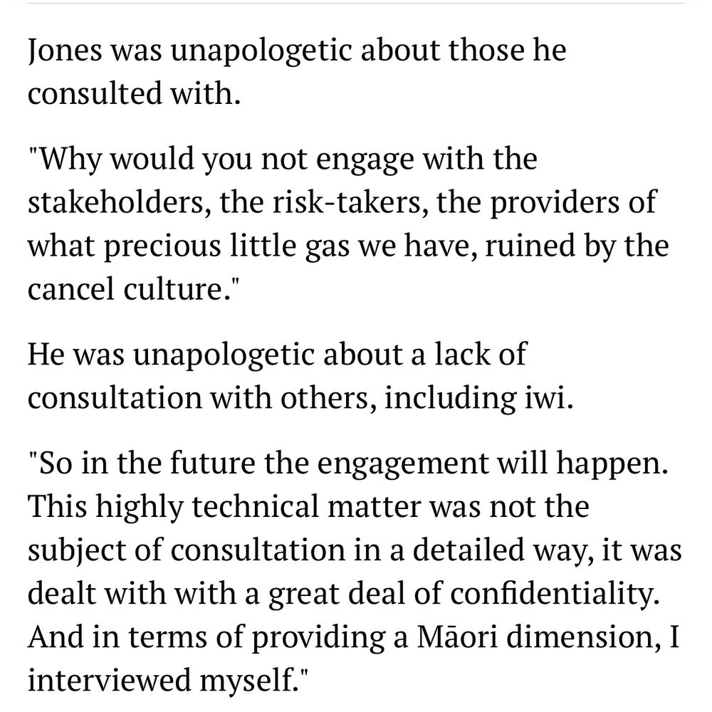 Jones was unapologetic about those he consulted with.
"Why would you not engage with the stakeholders, the risk-takers, the providers of what precious little gas we have, ruined by the cancel culture."
He was unapologetic about a lack of consultation with others, including iwi.
"So in the future the engagement will happen.
This highly technical matter was not the subject of consultation in a detailed way, it was dealt with with a great deal of confidentiality.
And in terms of providing a Mãori dimension, I interviewed myself."