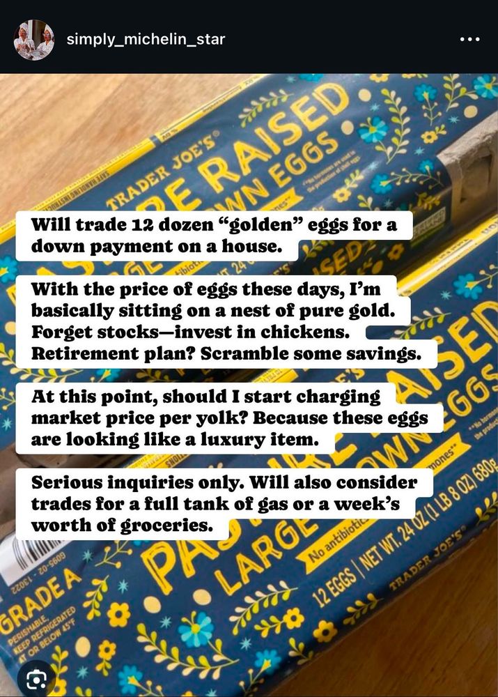 Image shows 2 cartoons of 12 eggs. With the caption

Will trade 12 dozen "golden" eggs for a down payment on a house.With the price of eggs these days, I'm basically sitting on a nest of pure gold.Forget stocks-invest in chickens.

At this point, should I start charging
market price per yolk? Because these eggs are looking like a luxury item.
Serious inquiries only. Will also consider trades for a full tank of gas or a week's worth of groceries.