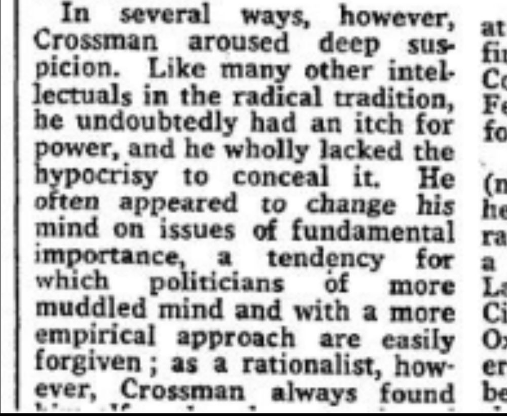 Screenshot from the first image below, zoomed in to the last paragraph in the first column. Sadly, in the original and in this, the final line is cut off.

"In several ways, however, Crossman aroused deep suspicion. Like many other intellectuals in the radical tradition, he undoubtedly had an itch for power, and he wholly lacked the hypocrisy to conceal it. He often appeared to change his mind on issues of fundamental importance, a tendency for which politicians of more muddled mind and with a more empirical approach are easily forgiven..."