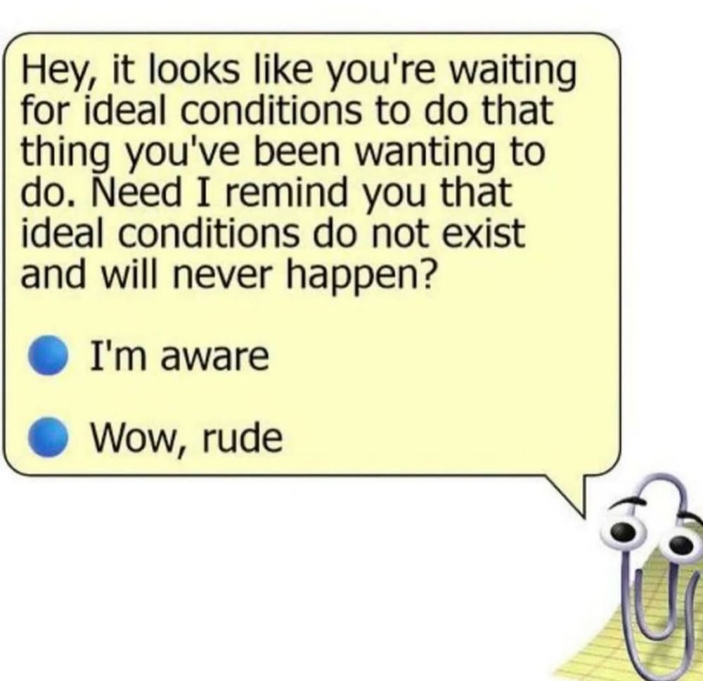 Clippy the annoying assistant from OG MS Word. There's a speech bubble coming out of his mouth which forms a dialog box with two options. 

"Hey, it looks like you're waiting for ideal conditions to do that thing you've been wanting to do. Need I remind you that ideal conditions do not exist and will never happen?

🔵 I'm aware
🔵 Wow, rude" 