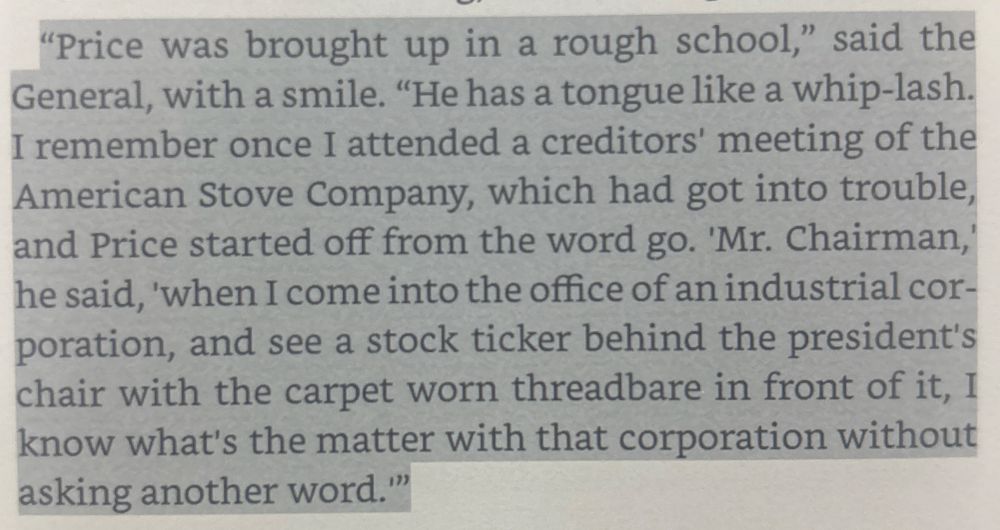 "Price was brought up in a rough school," said the General, with a smile. "He has a tongue like a whip-lash.
I remember once I attended a creditors' meeting of the American Stove Company, which had got into trouble, and Price started off from the word go. 'Mr. Chairman,' he said, 'when I come into the office of an industrial cor-poration, and see a stock ticker behind the president's chair with the carpet worn threadbare in front of it, I know what's the matter with that corporation without asking another word.""