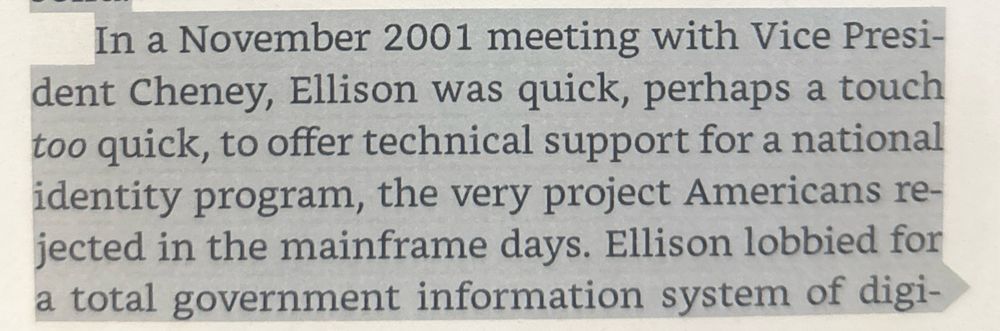 
In a November 2001 meeting with Vice Presi-

dent Cheney, Ellison was quick, perhaps a touch

too quick, to offer technical support for a national

identity program, the very project Americans re-

jected in the mainframe days. Ellison lobbied for

a total government information system of digi-