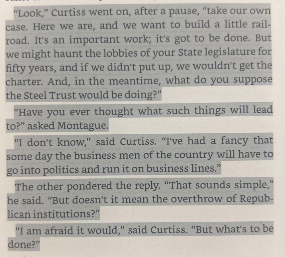 "Look," Curtiss went on, after a pause, "take our own case. Here we are, and we want to build a little rail-road. It's an important work; it's got to be done. But we might haunt the lobbies of your State legislature for fifty years, and if we didn't put up, we wouldn't get the charter. And, in the meantime, what do you suppose the Steel Trust would be doing?"
"Have you ever thought what such things will lead to?" asked Montague.
"I don't know," said Curtiss. "I've had a fancy that some day the business men of the country will have to go into politics and run it on business lines."
The other pondered the reply. "That sounds simple," he said. "But doesn't it mean the overthrow of Republican institutions?"
"I am afraid it would," said Curtiss. "But what's to be done?"