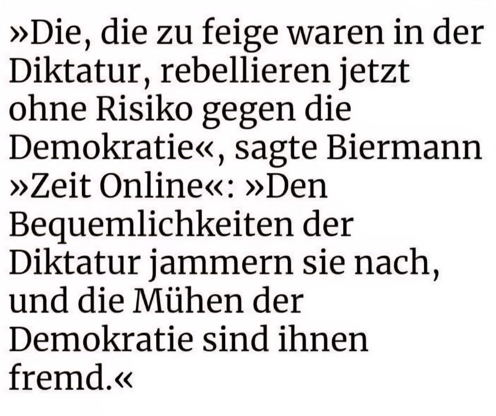 Die , die zu feige waren in der Diktatur,  rebellieren jetzt ohne Risiko gegen die Demokratie.  Den Bequemlichkeiten der Diktatur jammern sie nach, und die Mühen der Demokratie sind ihnen fremd. 
Rolf Biermann 