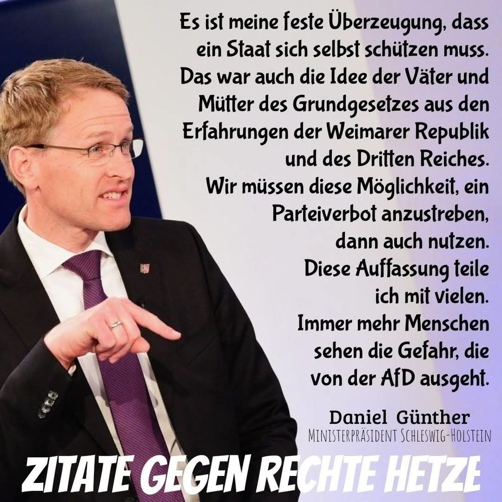 Es ist meine feste Überzeugung,  dass ein Staat sich selbst schützen muss.  Das war auch die Idee der Väter und Mütter des Grundgesetzes aus der Weimarer Republik und des Dritten Reiches. Wir müssen diese Möglichkeit, ein Parteiverbot anzustreben,  dann auch nutzen. Diese Auffassung teile ich mit vielen. Immer mehr Menschen sehen die Gefahr,  die von der AfD ausgeht. 
Daniel Günther 
Ministerpräsident Schleswig-Holstein 
ZITATE GEGEN RECHTE HETZE 