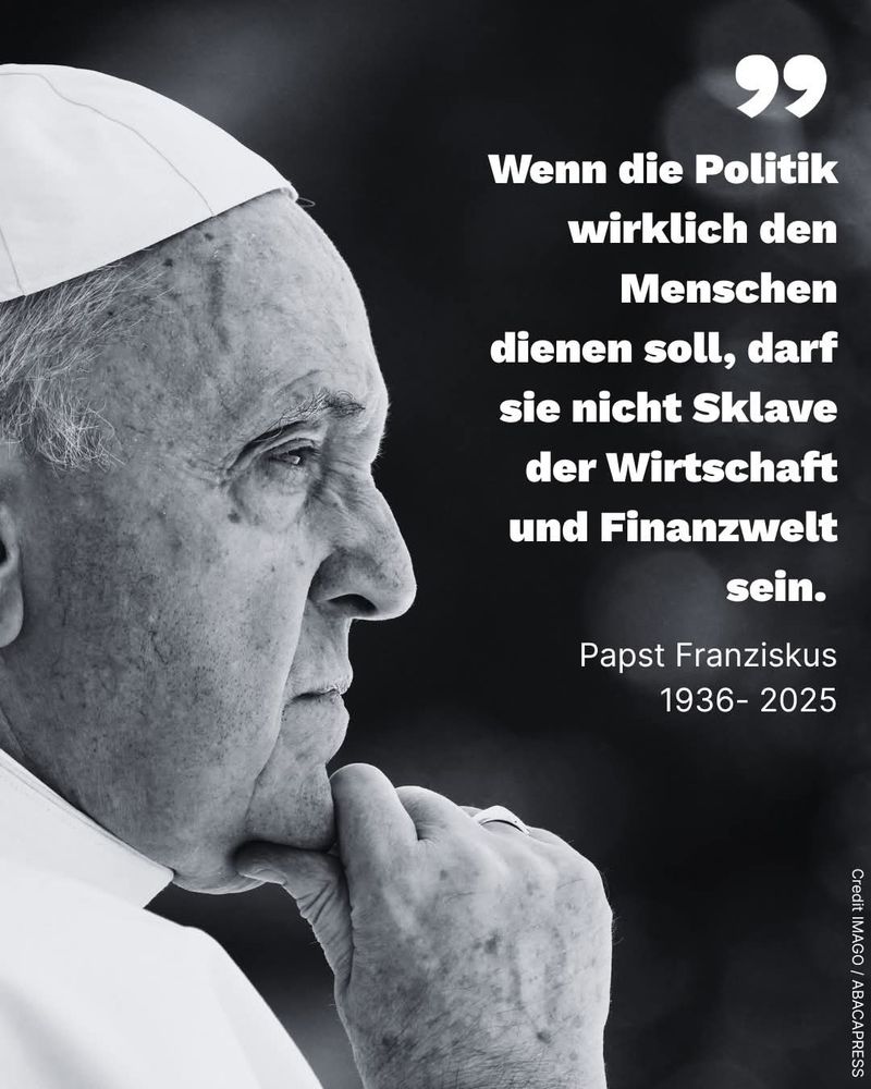 Wenn die Politik wirklich den Menschen dienen soll,  darf sie nicht Sklave der Wirtschaft und Finanzwelt sein.
Papst Franziskus 
1936-2025