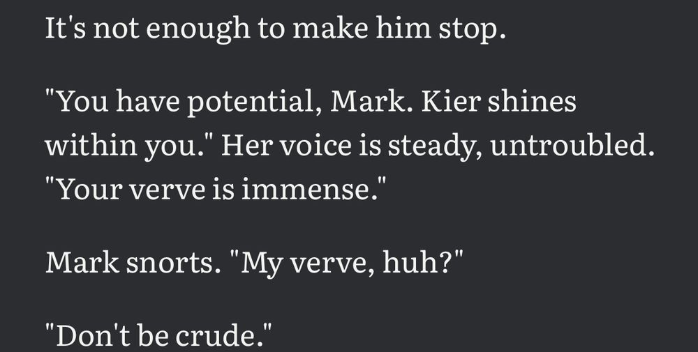 It’s not enough to make him stop.
“you have potential, mark. kier shines within you.” her voice is steady, untroubled. “your verve is immense.”
mark snorts. “my verve, huh?”
“don’t be crude.”