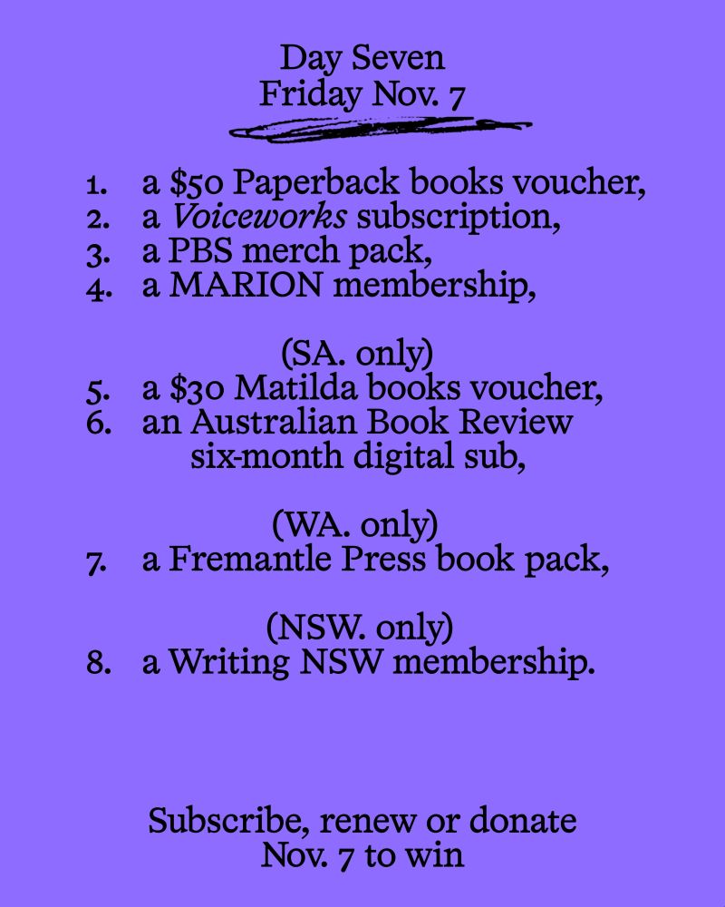 Day Seven
Friday Nov. 7

1. a $50 Paperback booksvoucher,
2. a Voiceworks subscription,
3. a PBS merch pack,
4. a MARION membership,

(SA only)
5. a $30 Matilda books voucher,
6. an Australian Book Review six-month digital sub,

(WA only) 
7. a Fremantle Press book pack,

(NSW only)
8. a Writing NSW membership.

Subscribe, renew or donate Nov. 7 to win
