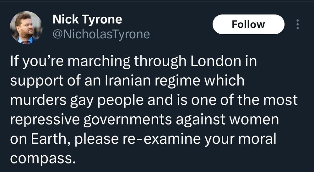 Nick Tyrone @NicholasTyrone 
If you’re marching through London in support of an Iranian regime which murders gay people and is one of the most repressive governments against women on Earth, please re-examine your moral compass.