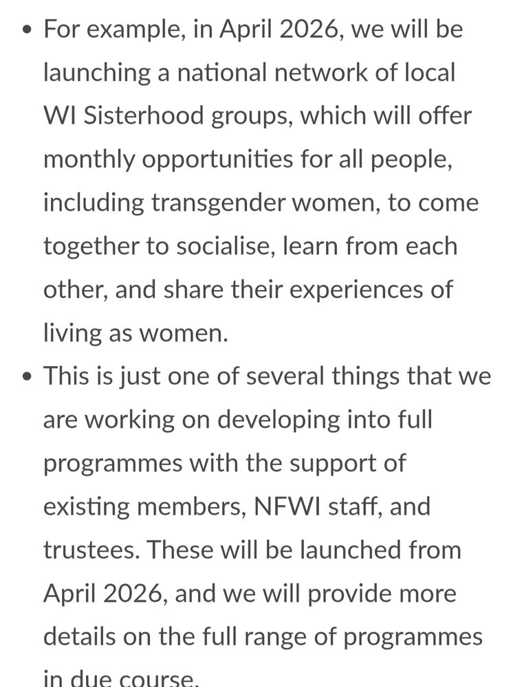 For example, in April 2026, we will be launching a national network of local WI Sisterhood groups, which will offer monthly opportunities for all people, including transgender women, to come together to socialise, learn from each other, and share their experiences of living as women.
This is just one of several things that we are working on developing into full programmes with the support of existing members, NFWI staff, and trustees. These will be launched from April 2026, and we will provide more details on the full range of programmes in due course.