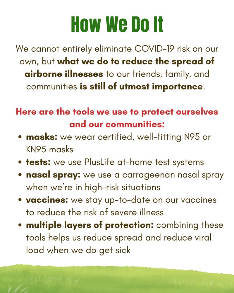 White background with green and brown text and a grassy border at the bottom of the graphic. Text states: "How We Do It. We cannot entirely eliminate COVID-19 risk on our own, but what we do to reduce the spread of airborne illnesses to our friends, family, and communities is still of utmost importance. Here are the tools we use to protect ourselves and our communities:
masks: we wear certified, well-fitting N95 or KN95 masks; tests: we use PlusLife at-home test systems; nasal spray: we use a carrageenan nasal spray when we’re in high-risk situations; vaccines: we stay up-to-date on our vaccines to reduce the risk of severe illness; multiple layers of protection: combining these tools helps us reduce spread and reduce viral load when we do get sick."
