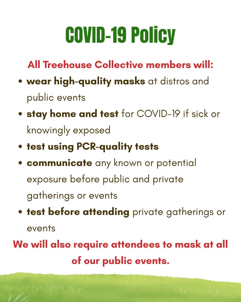 White background with green and brown text and a grassy border at the bottom of the graphic. Text states: "COVID-19 Policy. All Treehouse Collective members will:
wear high-quality masks at distros and public events; stay home and test for COVID-19 if sick or knowingly exposed; test using PCR-quality tests; communicate any known or potential exposure before public and private gatherings or events; test before attending private gatherings or events. We will also require attendees to mask at all of our public events."
