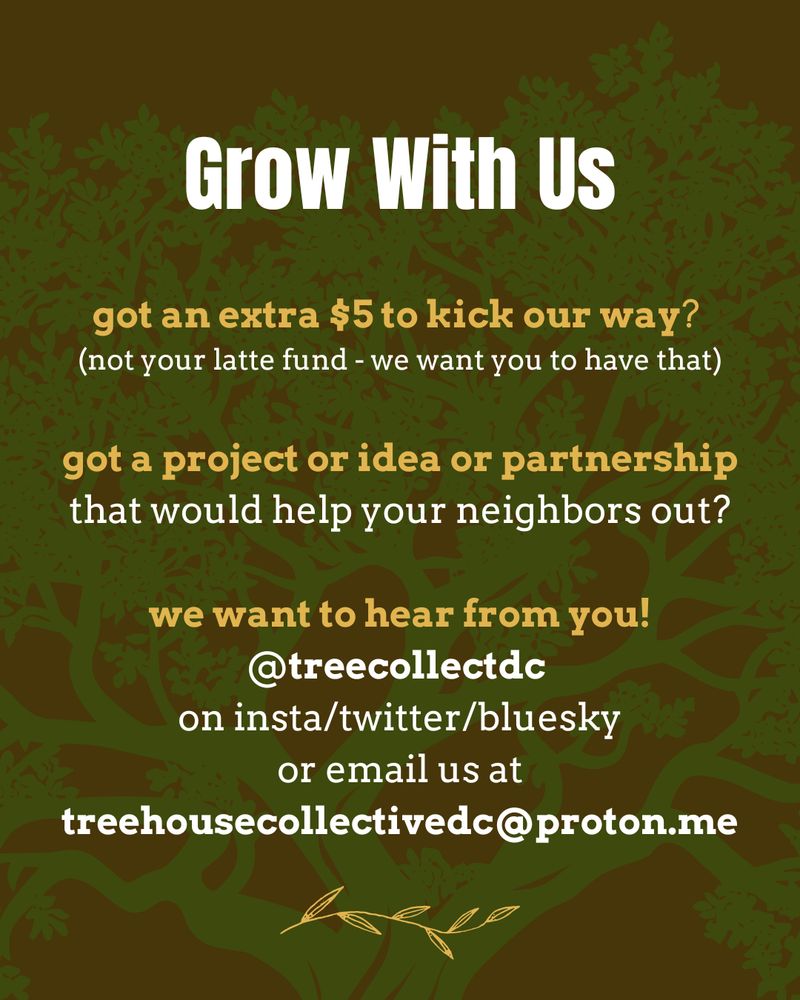 Graphic has a brown background with a green tree trunk in the middle. White and gold text reads: "Grow with Us. got an extra $5 to kick our way? (not your latte fund - we want you to have that.) got a project or idea or partnership that would help your neighbors out? we want to hear from you! @treecollectdc
on insta/twitter/bluesky or email us at treehousecollectivedc@proton.me"