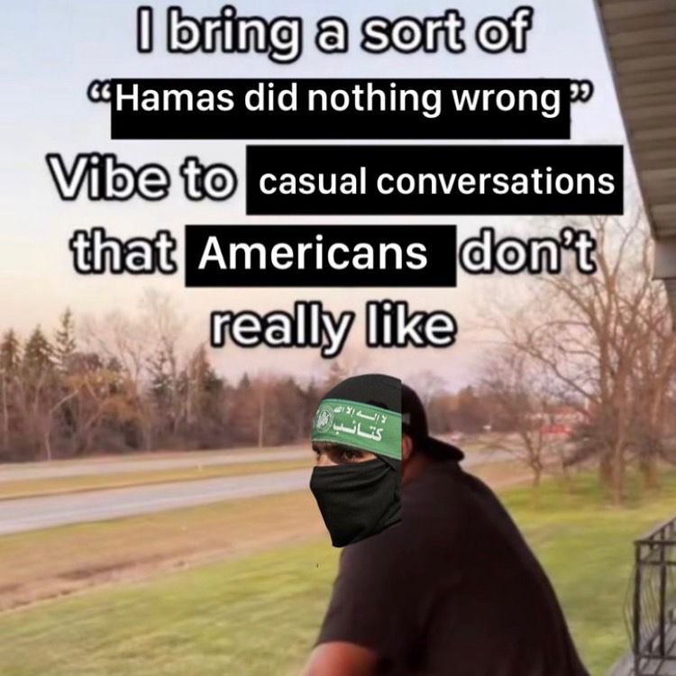 Man leaning over on his balcony with a Hamas fighter's face photoshopped onto his face
Text reads: I bring a sort of "Hamas did nothing wrong" vibe to casual conversations that Americans don't really like