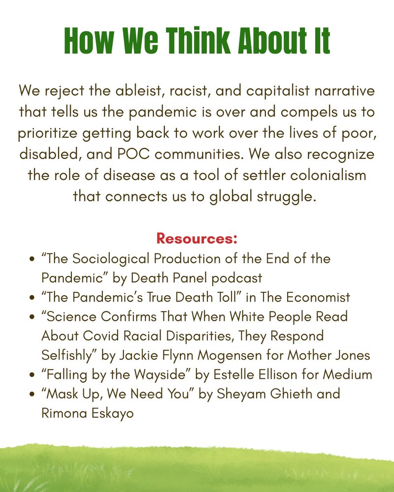 White background with green and brown text and a grassy border at the bottom of the graphic. Text states: "How We Think About It. We reject the ableist, racist, and capitalist narrative that tells us the pandemic is over and compels us to prioritize getting back to work over the lives of poor, disabled, and POC communities. We also recognize the role of disease as a tool of settler colonialism that connects us to global struggle."