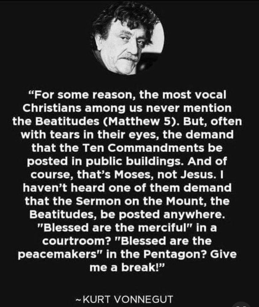 “For some reason, the most vocal Christians among us never mention the Beatitudes (Matthew 5). But, often with tears in their eyes, they demand that the Ten Commandments be posted in public buildings. And of course, that's Moses, not Jesus. I haven't heard one of them demand that the Sermon on the Mount, the Beatitudes, be posted anywhere. 'Blessed are the merciful' in a courtroom? 'Blessed are the peacemakers' in the Pentagon? Give me a break!”
― Kurt Vonnegut, A Man Without a Country