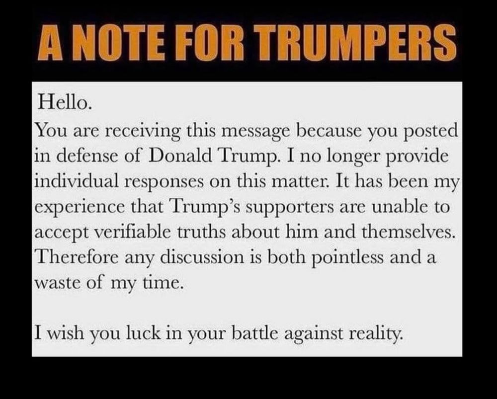 A NOTE FOR TRUMPERS
Hello.
You are receiving this message because you posted in defense of Donald Trump. I no longer provide individual responses on this matter. It has been my experience that Trump's supporters are unable to accept verifiable truths about him and themselves.
Therefore any discussion is both pointless and a waste of my time.
I wish you luck in your battle against reality.
