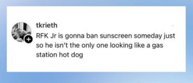 tkrieth
RFK Jr is gonna ban sunscreen someday just so he isn't the only one looking like a gas station hot dog