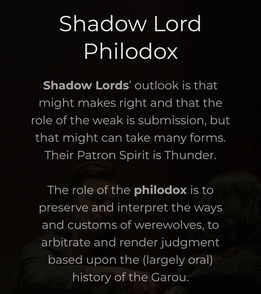 Shadow Lord
Philodox

Shadow Lords' outlook is that
might makes right and that the
role of the weak is submission, but
that might can take many forms.
Their Patron Spirit is Thunder.

The role of the philodox is ta
preserve and interpret the ways
and customs of werewolves, to
arbitrate and render judgment
based upon the (largely oral)
history of the Garou.

