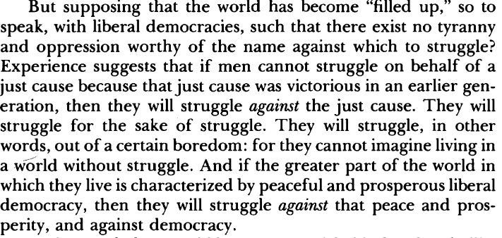 Excerpt from Fukuyama's "The End of History and the Last Man": But supposing that the w o r l d has become "filled up," so to
speak, with liberal democracies, such that there exist no tyranny
and oppression w o r t h y of the n a m e against which to struggle?
Experience suggests that if men cannot struggle on behalf of a
j u s t cause because that j u s t cause was victorious in an earlier gen
eration, then they will struggle against the j u s t cause. T h e y will
struggle f o r the sake of struggle. T h e y will struggle, in other
words, out of a certain boredom: f o r they cannot imagine living in
a w o r ld without struggle. A n d if the greater part of the world in
which they live is characterized by peaceful and prosperous liberal
democracy, then they will struggle against that peace and prosperity, and against democracy.