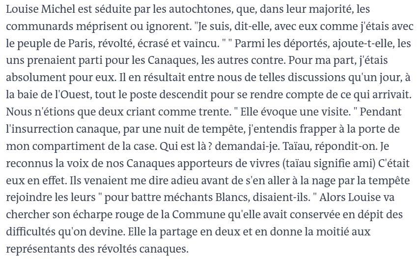 Vous pouvez partager un article en cliquant sur les icônes de partage en haut à droite de celui-ci. 
La reproduction totale ou partielle d’un article, sans l’autorisation écrite et préalable du Monde, est strictement interdite. 
Pour plus d’informations, consultez nos conditions générales de vente. 
Pour toute demande d’autorisation, contactez syndication@lemonde.fr. 
En tant qu’abonné, vous pouvez offrir jusqu’à cinq articles par mois à l’un de vos proches grâce à la fonctionnalité « Offrir un article ». 

https://www.lemonde.fr/archives/article/1981/02/23/les-communards-contre-les-canaques_2707620_1819218.html

Louise Michel est séduite par les autochtones, que, dans leur majorité, les communards méprisent ou ignorent. "Je suis, dit-elle, avec eux comme j'étais avec le peuple de Paris, révolté, écrasé et vaincu. " " Parmi les déportés, ajoute-t-elle, les uns prenaient parti pour les Canaques, les autres contre. Pour ma part, j'étais absolument pour eux. Il en résultait entre nous de telles discussions qu'un jour, à la baie de l'Ouest, tout le poste descendit pour se rendre compte de ce qui arrivait. Nous n'étions que deux criant comme trente. " Elle évoque une visite. " Pendant l'insurrection canaque, par une nuit de tempête, j'entendis frapper à la porte de mon compartiment de la case. Qui est là ? demandai-je. Taïau, répondit-on. Je reconnus la voix de nos Canaques apporteurs de vivres (taïau signifie ami) C'était eux en effet. Ils venaient me dire adieu avant de s'en aller à la nage par la tempête rejoindre les leurs " pour battre méchants Blancs, disaient-ils. " Alors Louise va chercher son écharpe rouge de la Commune qu'elle avait conservée en dépit des difficultés qu'on devine. Elle la partage en deux et en donne la moitié aux représentants des révoltés canaques.