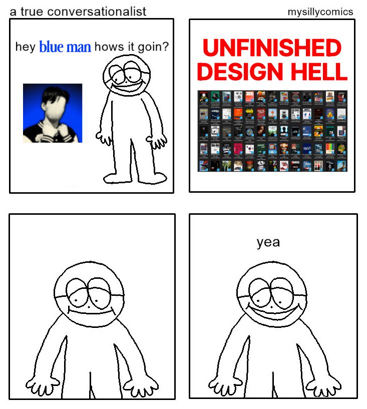 A 4-panel comic originally made by mysillycomics titled "a true conversationlist".

The top left says "hey blue man hows it goin?" with DISTORTICON's profile picture next to a drawn guy, followed by the top right saying "UNFINISHED DESIGN HELL" with a screenshot of dozens of poster design project files. The bottom panels cut back to a close-up of the guy before he just says "yea"