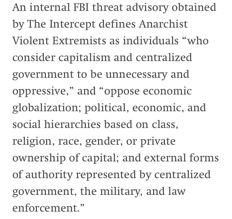 An internal FBI threat advisory obtained by The Intercept defines Anarchist Violent Extremists as individuals “who consider capitalism and centralized government to be unnecessary and oppressive,” and “oppose economic globalization; political, economic, and social hierarchies based on class, religion, race, gender, or private ownership of capital; and external forms of authority represented by centralized government, the military, and law enforcement.”