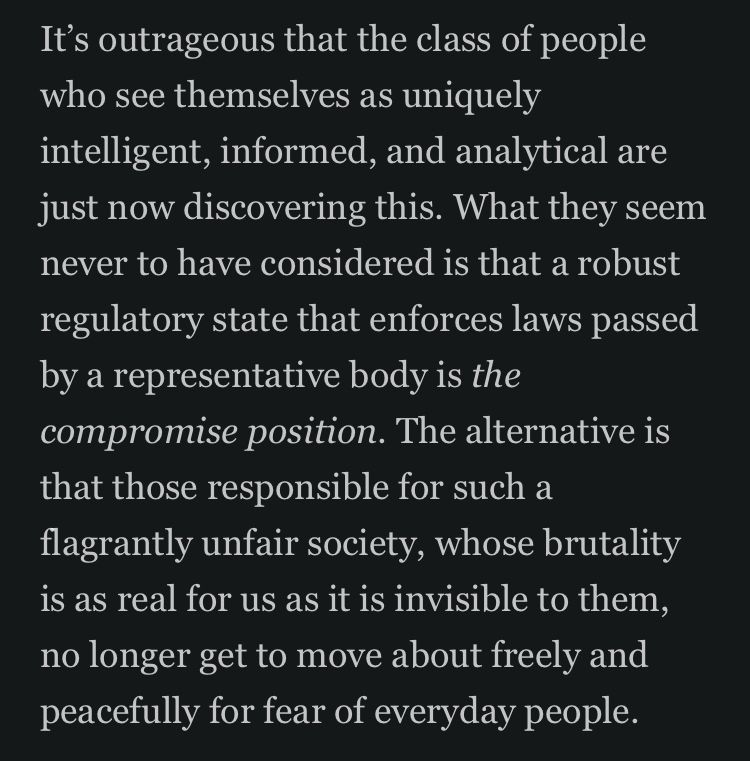 It's outrageous that the class of people who see themselves as uniquely intelligent, informed, and analytical are just now discovering this. What they seem never to have considered is that a robust regulatory state that enforces laws passed by a representative body is the compromise position. The alternative is that those responsible for such a flagrantly unfair society, whose brutality is as real for us as it is invisible to them, no longer get to move about freely and peacefully for fear of everyday people.