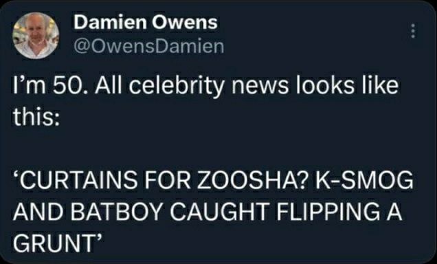 @Owensdamien
I'm 50. All celebrity news look like this:

"CURTAINS FOR ZOOSHA? K-SMOG AND BATBOY CAUGHT FLIPPING A GRUNT"