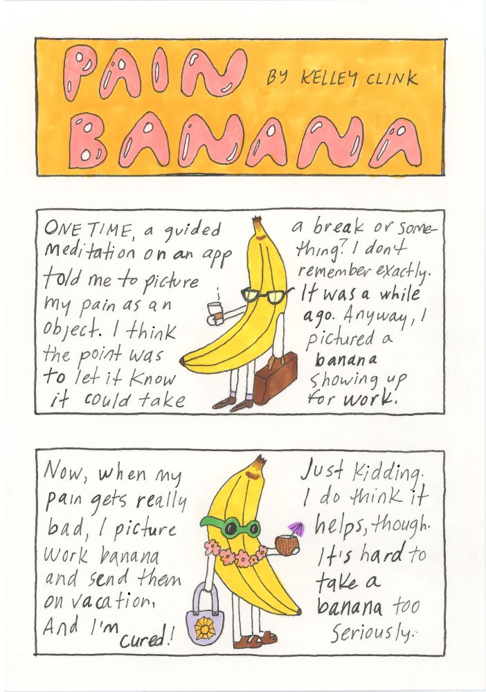 A three panel vertical comic. Panel 1: Pain Banana in pink letters on an orange background. Panel 2: a drawing of an anthropomorphic banana holding a cup of coffee and a briefcase, the banana is wearing glasses and dress shoes. Text reads: one time a guided meditation app told me to picture my pain as an object. I think the point was to let it know it could take a break or something. I don’t remember exactly, it was a while ago. Anyway, I pictured a banana showing up for work. 
Panel 3: a drawing of a banana wearing a lei, holding a coconut drink and tote bag, and wearing sunglasses and sandals. Text: now when my pain gets really bad I picture work banana and send them on vacation, and I’m cured! Just kidding. I do think it helps, though. It’s hard to take a banana too seriously.