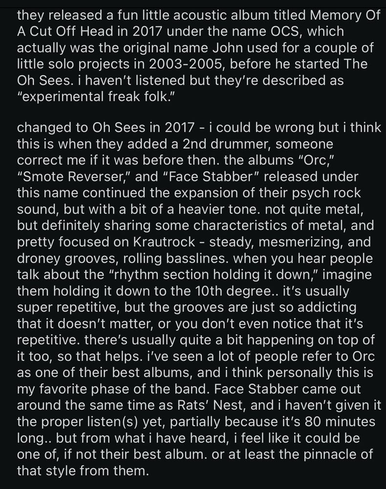 they released a fun little acoustic album titled Memory Of A Cut Off Head in 2017 under the name OCS, which actually was the original name John used for a couple of little solo projects in 2003-2005, before he started The Oh Sees. i haven't listened but they're described as
"experimental freak folk."
changed to Oh Sees in 2017 - i could be wrong but i think this is when they added a 2nd drummer, someone correct me if it was before then. the albums "Orc,"
"Smote Reverser," and "Face Stabber" released under this name continued the expansion of their psych rock sound, but with a bit of a heavier tone. not quite metal, but definitely sharing some characteristics of metal, and pretty focused on Krautrock - steady, mesmerizing, and droney grooves, rolling basslines. when you hear people talk about the "rhythm section holding it down," imagine them holding it down to the 10th degree.. it's usually super repetitive, but the grooves are just so addicting that it doesn't matter, or you don't even notice that it's repetitive. there's usually quite a bit happening on top of it too, so that helps. i've seen a lot of people refer to Orc as one of their best albums, and i think personally this is my favorite phase of the band. Face Stabber came out around the same time as Rats' Nest, and i haven't given it the proper listen(s) yet, partially because it's 80 minutes long.. but from what i have heard, i feel like it could be one of, if not their best album. or at least the pinnacle of that style for them