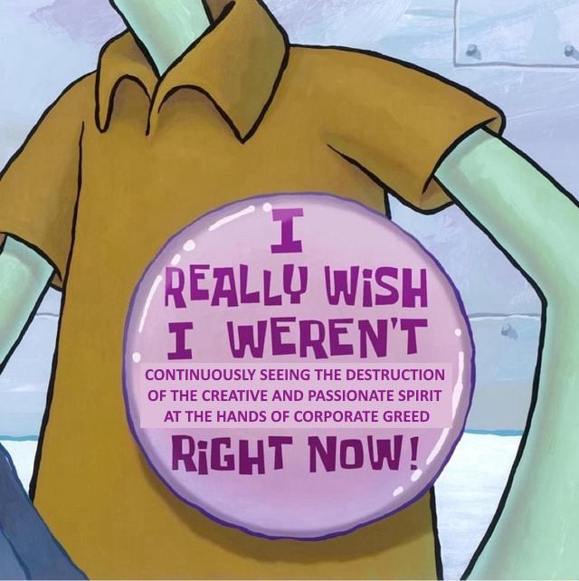 SpongeBob meme of squidward’s big button but this time saying: “I REALLY WiSH I WEREN'T
CONTINUOUSLY SEEING THE DESTRUCTION OF THE CREATIVE AND PASSIONATE SPIRIT AT THE HANDS OF CORPORATE GREED
RiGHT NOW!”