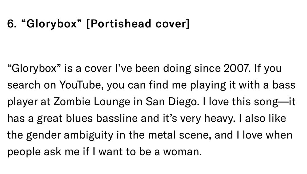 Text header: “Glorybox” [Portishead cover]

“Glorybox” is a cover I’ve been doing since 2007. If you search on YouTube, you can find me playing it with a bass player at Zombie Lounge in San Diego. I love this song. It has a great blues bassline and it’s very heavy. I also like the gender ambiguity in the metal scene, and I love when people ask me if I want to be a woman.”