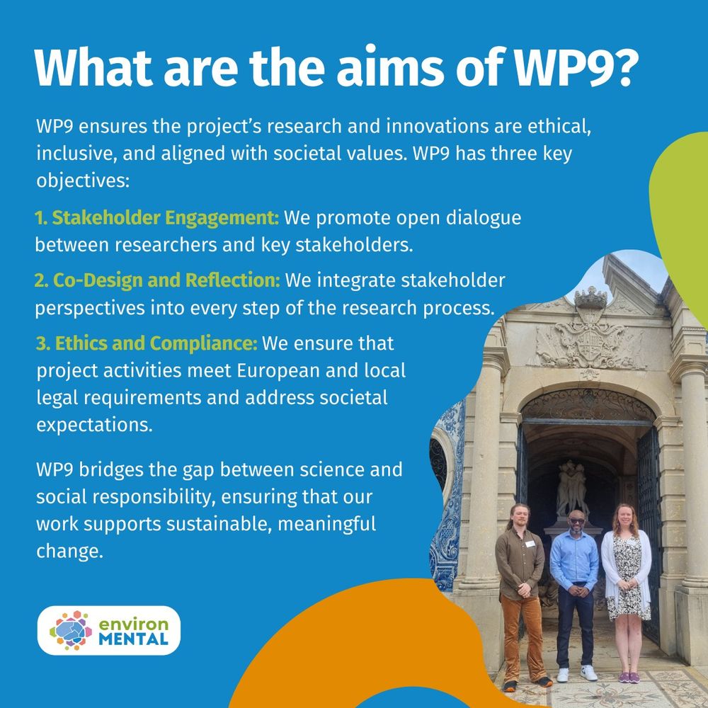 WP9 ensure the environMENTAL project’s research and innovations are ethical, inclusive, and aligned with societal values. WP9 has three key objectives: 

  

Stakeholder Engagement: We promote open dialogue between researchers and key stakeholders. 

Co-Design and Reflection: We integrate stakeholder perspectives into every step of the research process. 

Ethics and Compliance: We ensure that all project activities meet European and local legal requirements while addressing societal expectations.  

  

WP9 bridges the gap between cutting-edge science and social responsibility, ensuring that our work supports sustainable, meaningful change in mental health research. 