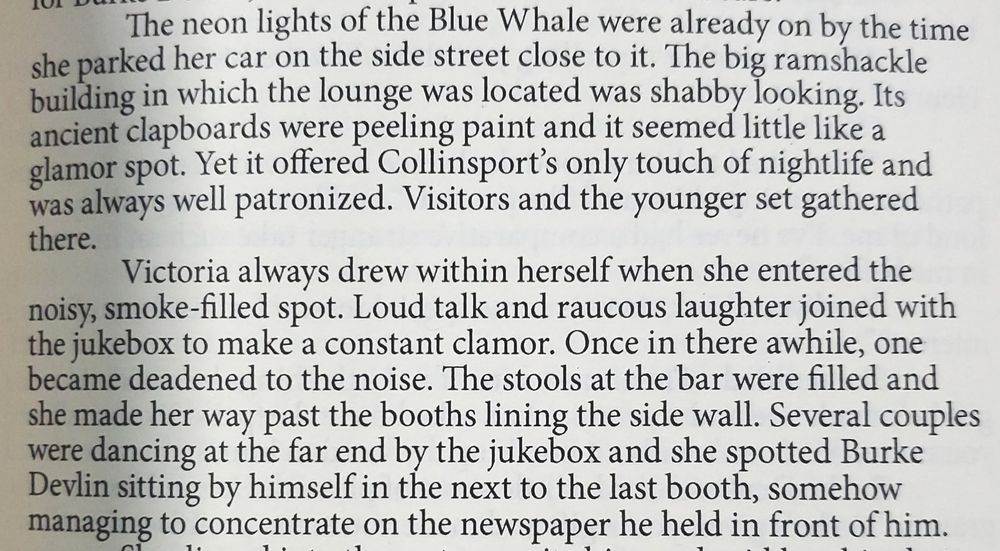 The neon lights of the Blue Whale were already on by the time she parked her car on the side street close to it. The big ramshackle building in which the lounge was located was shabby looking. It's ancient clapboards were peeling paint and it seemed little like a glamor spot. Yet it offered Collinsport's only touch of nightlife and was well patronized. Visitors and the younger set gathered there.

Victoria always drew within herself when she entered the noisy, smoke-filled spot. Loud talk and raucous laughter joined with the jukebox to make a constant clamor. Once in there awhile, one became deadened to the noise.