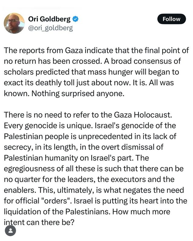 The reports from Gaza indicate that the final point of no return has been crossed. A broad consensus of scholars predicted that mass hunger will began to exact its deathly toll just about now. It is. All was known. Nothing surprised anyone.

There is no need to refer to the Gaza Holocaust. Every genocide is unique. Israel's genocide of the Palestinian people is unprecedented in its lack of secrecy, in its length, in the overt dismissal of Palestinian humanity on Israel's part. The egregiousness of all these is such that there can be no quarter for the leaders, the executors and the
enablers. This, ultimately, is what negates the need for official "orders". Israel is putting its heart into the liquidation of the Palestinians. How much more intent can there be?