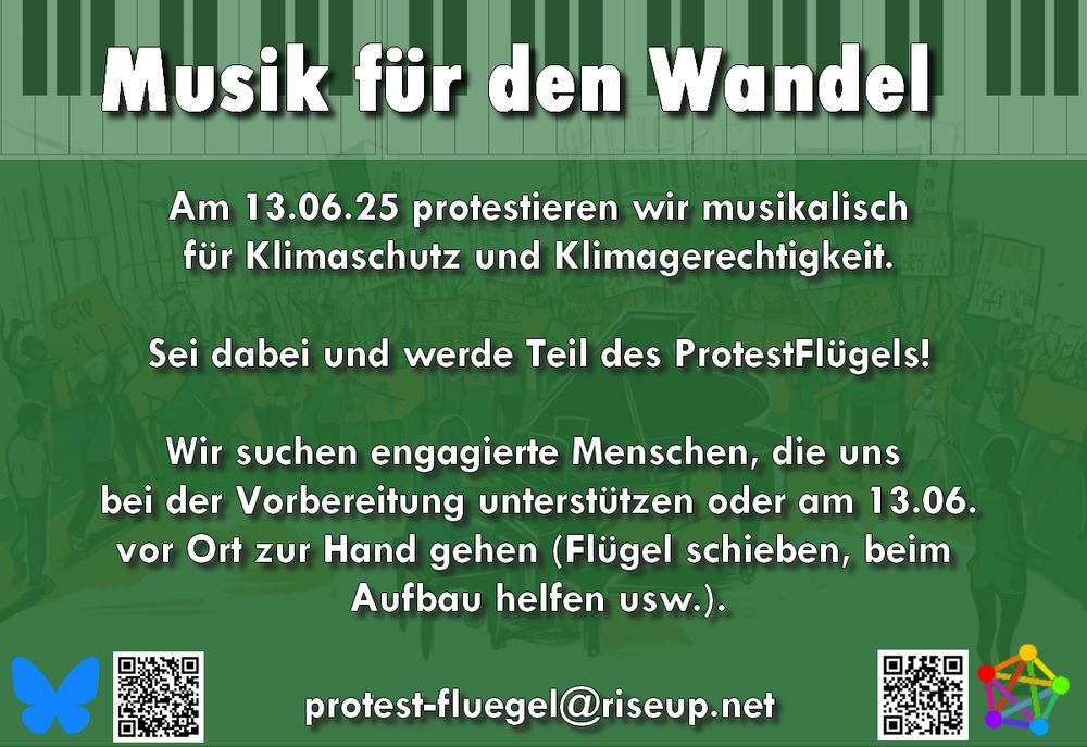 Sharepic mit folgendem Text:

Musik für den Wandel

Am 13.06.25 protestieren wir musikalisch für Klimaschutz und Klimagerechtigkeit.

Sei dabei und werde Teil des ProtestFlügels!

Wir suchen engagierte Menschen, die uns bei den Vorbereitungen helfen oder am 13.6. vor Ort zur Hand gehen (Flügel schieben, beim Aufbau helfen usw.)?

protest-fluegel@riseup.net