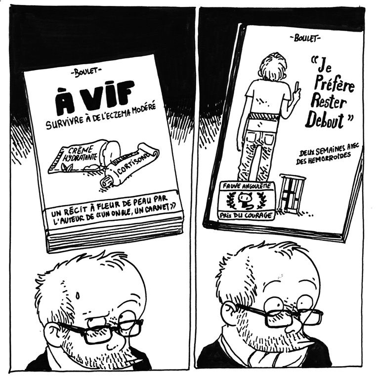 Case 5: Boulet lève un sourcil en imaginant "À VIF - Survivre à de l'eczema modéré" sur lequel on voit un tube de crème hydratante et un de cortisone, avec un bandeau "Un récit à fleur de peau par l'auteur de "Un Ongle, un Carnet"".
Case 6, Boulet écarquille un peu les yeux en imaginant le livre "Je Préfère Rester Debout", sur la couverture duquel on le voit debout de dos à côté d'un tabouret. Le sous-titre annonce "Deux semaines avec des hémorroïdes" et le livre porte un autocollant "Fauve Angoulême - Prix du Courage"