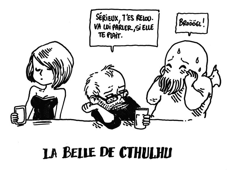 Boulet et Cthulhu sont au bar. Il y a une jolie fille à côté d'eux. Boulet, à demi vautré sur le comptoir, dit à Cthulhu: "Sérieux, t'es relou, va lui parler si elle te plait."
Cthulhu fait un "Broögl" intimidé
La légende dit: "La belle de Cthulhu"