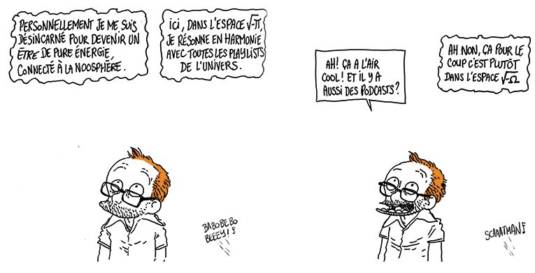 Une voix désincarnée prend la parole au dessus de la tête de Boulet, tandis qu'on entend encore "Scatman" venir de dehors.
La voix: "Personnellement je me suis désincarné pour devenir un être de pure énergie, connecté à la Noosphère. Ici dans l'espace √-π je résonne en harmonie avec toutes les playlists de l'Univers.
Boulet a l'air intéressé
Boulet: Ah ! Ça a l'air cool ! Et il y a aussi des podcasts ?
La voix: Ah non, pour le coup ça c'est plutôt dans l'espace √-Ω