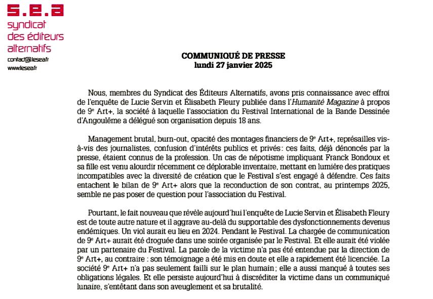 Nous, membres du Syndicat des Éditeurs Alternatifs, avons pris connaissance avec effroi de l’enquête de Lucie Servin et Élisabeth Fleury publiée dans l’Humanité Magazine à propos de 9e Art+, la société à laquelle l’association du Festival International de la Bande Dessinée d’Angoulême a délégué son organisation depuis 18 ans.

Management brutal, burn-out, opacité des montages financiers de 9e Art+, représailles vis- à-vis des journalistes, confusion d’intérêts publics et privés: ces faits, déjà dénoncés par la presse, étaient connus de la profession. Un cas de népotisme impliquant Franck Bondoux et sa fille est venu alourdir récemment ce déplorable inventaire, mettant en lumière des pratiques incompatibles avec la diversité de création que le Festival s’est engagé à défendre. Ces faits entachent le bilan de 9e Art+ alors que la reconduction de son contrat, au printemps 2025, semble ne pas poser de question pour l’association du Festival.

Pourtant, le fait nouveau que révèle aujourd’hui l’enquête de Lucie Servin et Élisabeth Fleury est de toute autre nature et il aggrave au-delà du supportable des dysfonctionnements devenus endémiques. Un viol aurait eu lieu en 2024. Pendant le Festival. La chargée de communication de 9e Art+ aurait été droguée dans une soirée organisée par le Festival. Et elle aurait été violée par un partenaire du Festival. La parole de la victime n’a pas été entendue par la direction de 9e Art+, au contraire : son témoignage a été mis en doute et elle a rapidement été licenciée. La société 9e Art+ n’a pas seulement failli sur le plan humain; elle a aussi manqué à toutes ses obligations légales. Et elle persiste aujourd’hui à discréditer la victime dans un communiqué lunaire, s’entêtant dans son aveuglement et sa brutalité.
