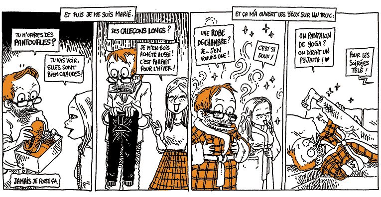 Texte off: Et puis, je me suis marié.
Boulet, ouvrant une boîte devant Natalie: "Tu m'offres des PANTOUFLES ?"
Natalie: "Tu vas voir, elle sont bien chaudes."
Boulet (in petto): "JAMAIS je porte ça."

Boulet, tenant une sorte de legging: "Des CALEÇONS LONGS ?"
Natalie: "Je m'en suis acheté aussi ! C'est parfait pour l'hiver !"

Texte off: "Et ça m'a ouvert les yeux sur un truc"
Boulet, bien au chaud: "Une ROBE DE CHAMBRE ? Je... J'en voulais une !"
Natalie (bien au chaud aussi): "C'est si doux."

Boulet, vautré sur le canapé, une jambe en l'air: "Un pantalon de yoga ? On dirait un pyjama ! ♥"
Natalie (hors-champ): "Pour les soirées télé !"