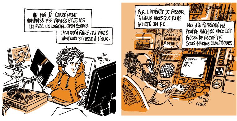 Un jeune type en train de trier des vinyls répond à son tour:
Le jeune: "Ah moi j'ai carrément numérisé mes vinyles et je les lis avec un logiciel open-source. Tant qu'à faire, tu vires Windows et passe à Linux !"
Case suivante, un quadra barbu est devant un ordinateur fait de tuyaux et oscilloscopes.
Le quadra: "Bof... L'intérêt de passer à Linux alors que tu as acheté un PC. Moi j'ai fabriqué ma propre machine avec des pièces de récup' de sous-marins soviétiques."