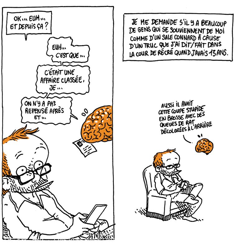 Boulet, un peu étonné, demande à son cerveau: "Ok... Euh... Et depuis ça ?"
Le Cerveau (transpirant en lisant la fiche): "Euh... C'est que... C'était une affaire classée, je... On n'y a pas repensé après, et..."

Texte off: "Je me demande s'il y a beaucoup de gens qui se souviennent de moi comme d'un sale connard à cause d'un truc que j'ai dit/fait dans la cour de récré quand j'avais 13 ans."

Le cerveau, toujours embarrassé: "Aussi, il avait cette coupe stupide en brosse avec les queues de rat décolorées à l'arrière"
