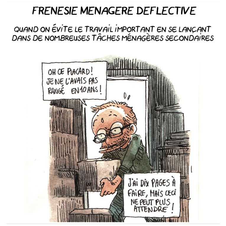 FRÉNÉSIE MÉNAGÈRE DÉFLECTIVE

Quand on évite le travail important en se lançant dans de nombreuses tâches ménagères secondaires.

(On voit Boulet ranger des cartons, en sueur)
Boulet: "Oh, ce placard ! Je ne l'avais pas rangé en 10 ans ! J'ai dix pages à faire, mais ceci ne peut plus attendre !"