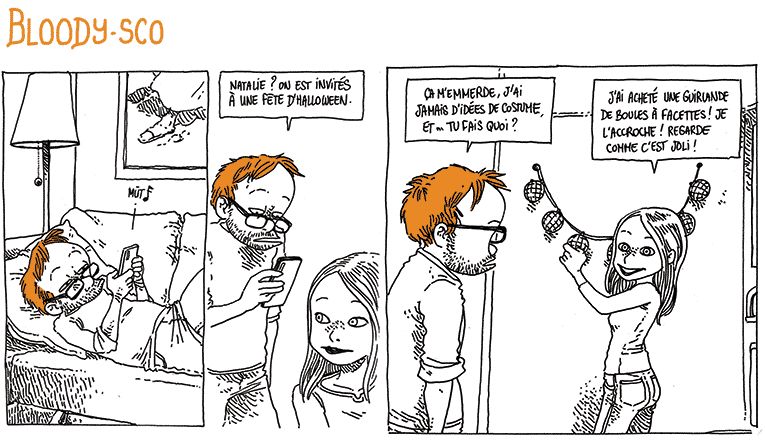 BLOODY-SCO

Boulet est allongé sur son canapé, et il reçoit un message.
Il se dirige vers Natalie, son portable à la main.
Boulet: "Natalie ? On est invités à une fête d'Halloween."

Natalie est occupée à accrocher une guirlande au mur.
Boulet: "Ça m'emmerde, j'ai jamais d'idées de costume et... Tu fais quoi ?"
Natalie: "J'ai acheté une guirlande de boules à facettes ! Je l'accroche ! Regarde comme c'est joli !"