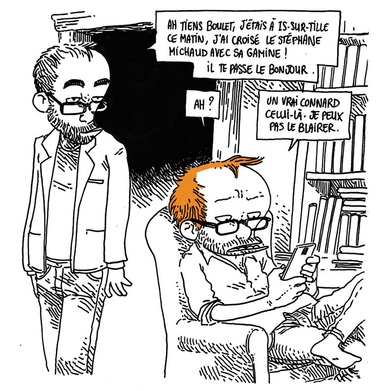 Boulet est assis dans un fauteuil dans un salon, devant une bibliothèque. Il est sur son téléphone.
Son frère (Pierrot) arrive derrière lui et lui annonce: "Ah tiens Boulet, j'étais à Is-sur-Tille ce matin, j'ai croisé le Stéphane Michaud avec sa gamine ! Il te passe le bonjour."

Boulet (sans lever les yeux): "Ah ? Un vrai connard, celui-là. Je peux pas le blairer."